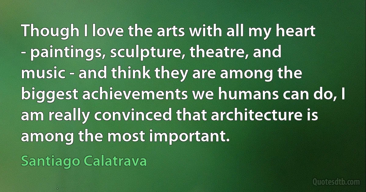 Though I love the arts with all my heart - paintings, sculpture, theatre, and music - and think they are among the biggest achievements we humans can do, I am really convinced that architecture is among the most important. (Santiago Calatrava)