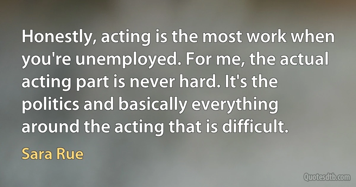 Honestly, acting is the most work when you're unemployed. For me, the actual acting part is never hard. It's the politics and basically everything around the acting that is difficult. (Sara Rue)