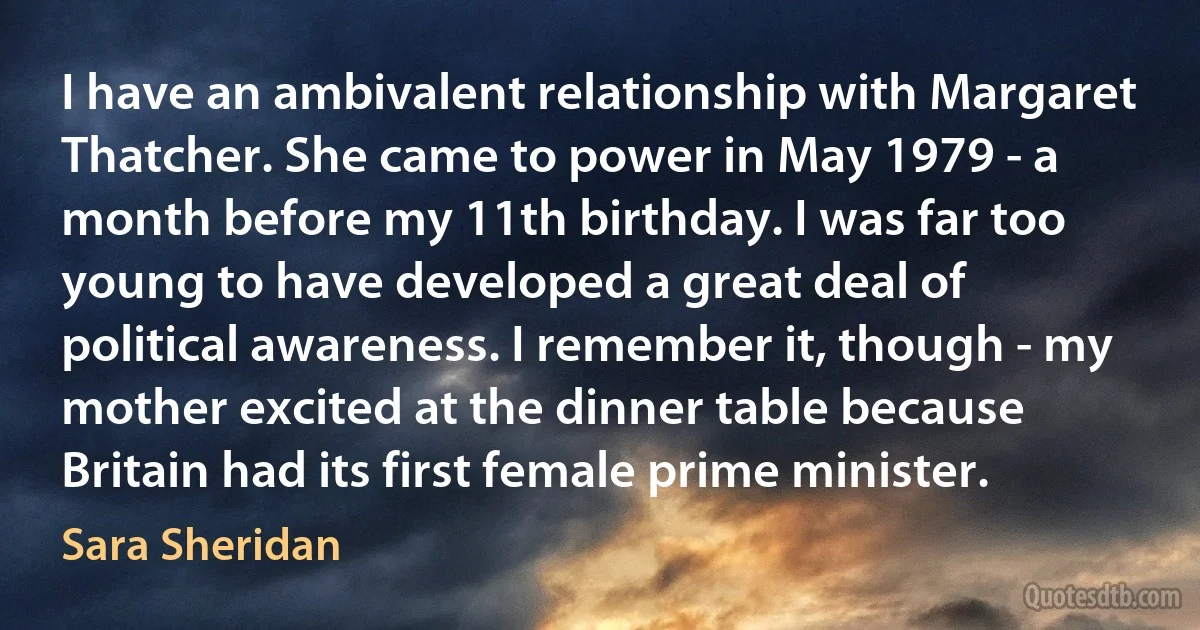 I have an ambivalent relationship with Margaret Thatcher. She came to power in May 1979 - a month before my 11th birthday. I was far too young to have developed a great deal of political awareness. I remember it, though - my mother excited at the dinner table because Britain had its first female prime minister. (Sara Sheridan)