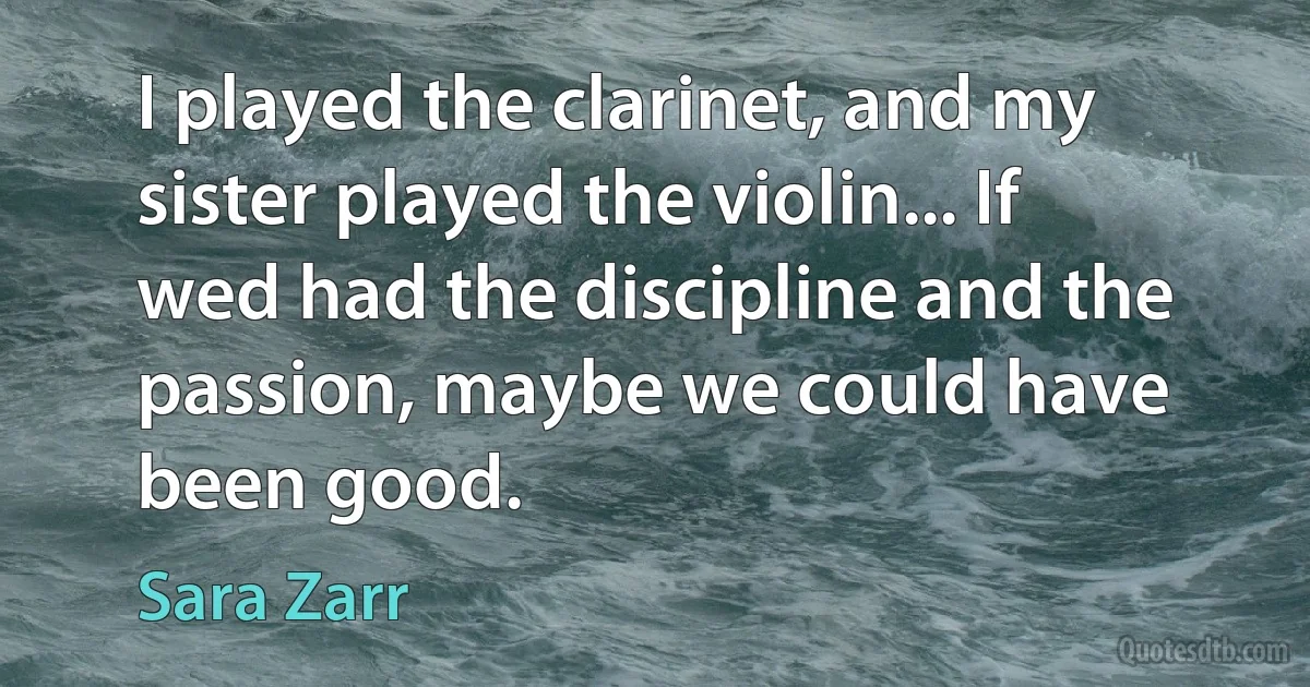 I played the clarinet, and my sister played the violin... If wed had the discipline and the passion, maybe we could have been good. (Sara Zarr)