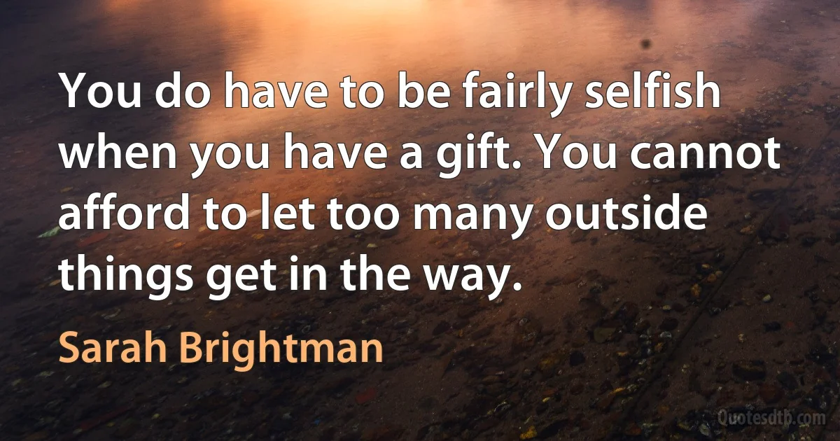 You do have to be fairly selfish when you have a gift. You cannot afford to let too many outside things get in the way. (Sarah Brightman)