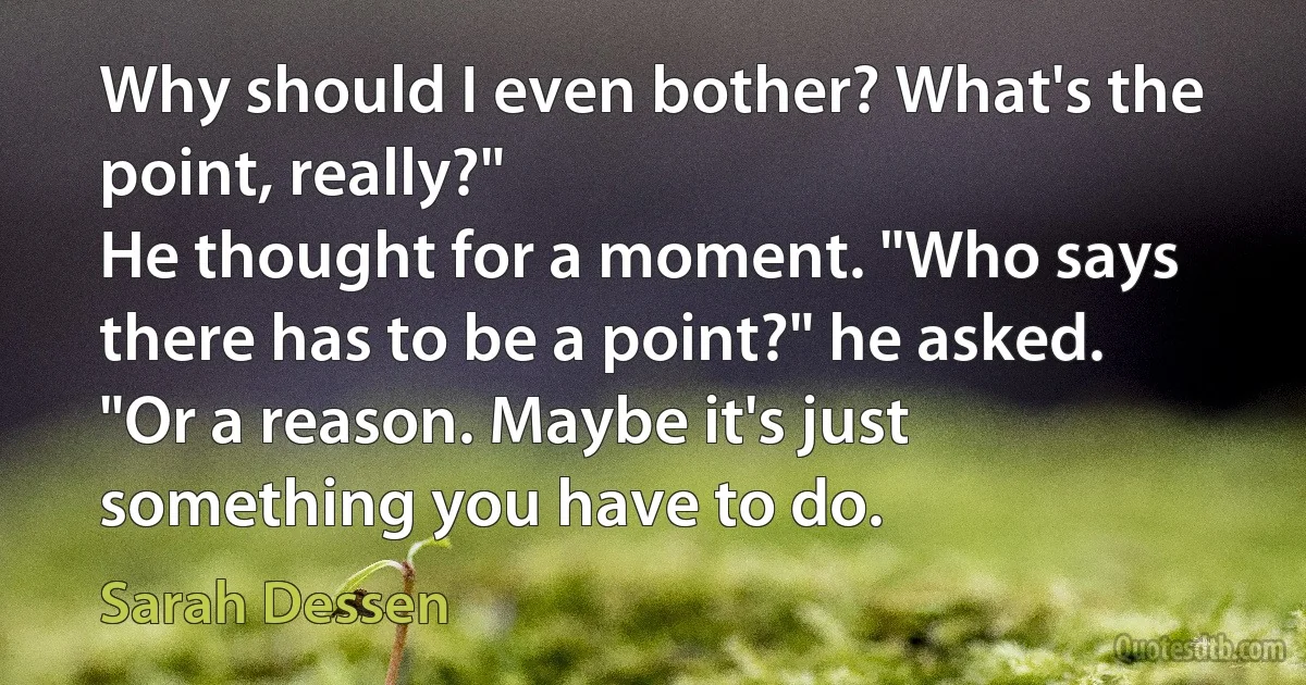 Why should I even bother? What's the point, really?"
He thought for a moment. "Who says there has to be a point?" he asked. "Or a reason. Maybe it's just something you have to do. (Sarah Dessen)