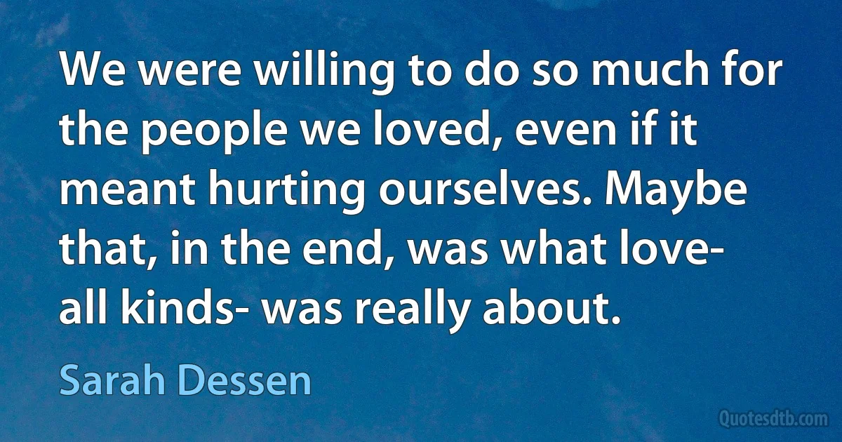 We were willing to do so much for the people we loved, even if it meant hurting ourselves. Maybe that, in the end, was what love- all kinds- was really about. (Sarah Dessen)