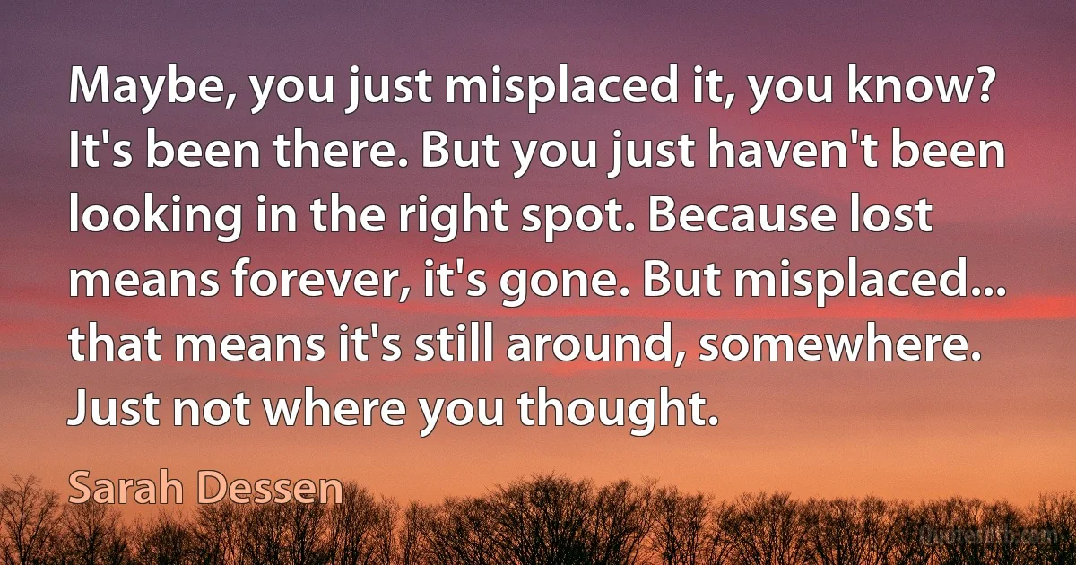 Maybe, you just misplaced it, you know? It's been there. But you just haven't been looking in the right spot. Because lost means forever, it's gone. But misplaced... that means it's still around, somewhere. Just not where you thought. (Sarah Dessen)