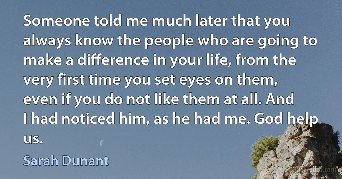 Someone told me much later that you always know the people who are going to make a difference in your life, from the very first time you set eyes on them, even if you do not like them at all. And I had noticed him, as he had me. God help us. (Sarah Dunant)