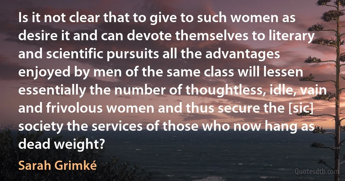 Is it not clear that to give to such women as desire it and can devote themselves to literary and scientific pursuits all the advantages enjoyed by men of the same class will lessen essentially the number of thoughtless, idle, vain and frivolous women and thus secure the [sic] society the services of those who now hang as dead weight? (Sarah Grimké)