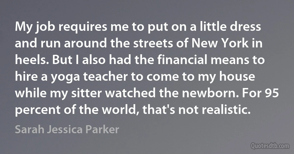 My job requires me to put on a little dress and run around the streets of New York in heels. But I also had the financial means to hire a yoga teacher to come to my house while my sitter watched the newborn. For 95 percent of the world, that's not realistic. (Sarah Jessica Parker)