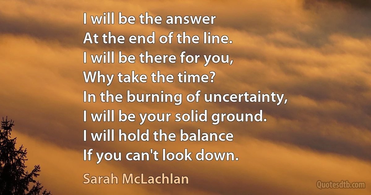 I will be the answer
At the end of the line.
I will be there for you,
Why take the time?
In the burning of uncertainty,
I will be your solid ground.
I will hold the balance
If you can't look down. (Sarah McLachlan)