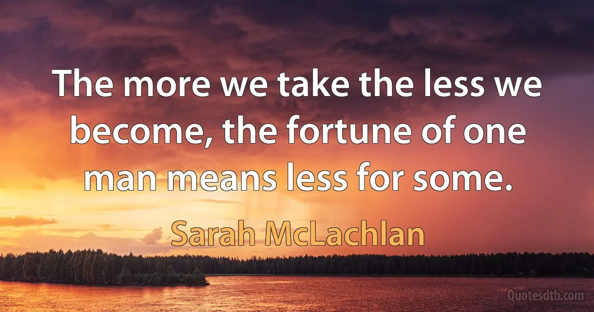 The more we take the less we become, the fortune of one man means less for some. (Sarah McLachlan)