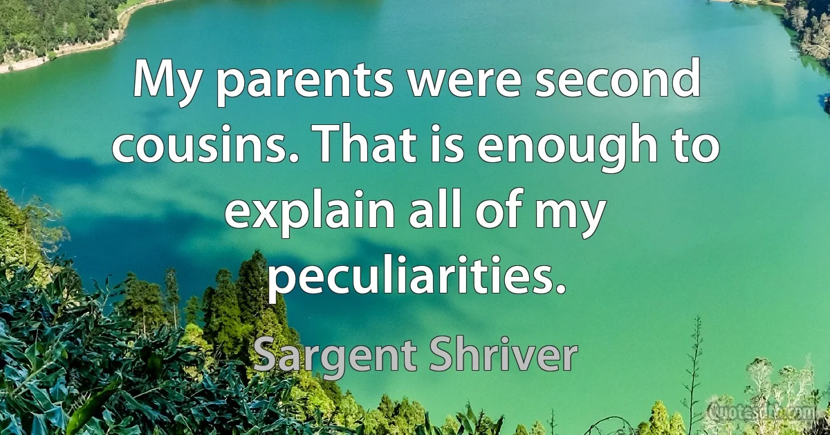 My parents were second cousins. That is enough to explain all of my peculiarities. (Sargent Shriver)