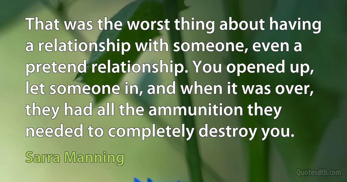 That was the worst thing about having a relationship with someone, even a pretend relationship. You opened up, let someone in, and when it was over, they had all the ammunition they needed to completely destroy you. (Sarra Manning)