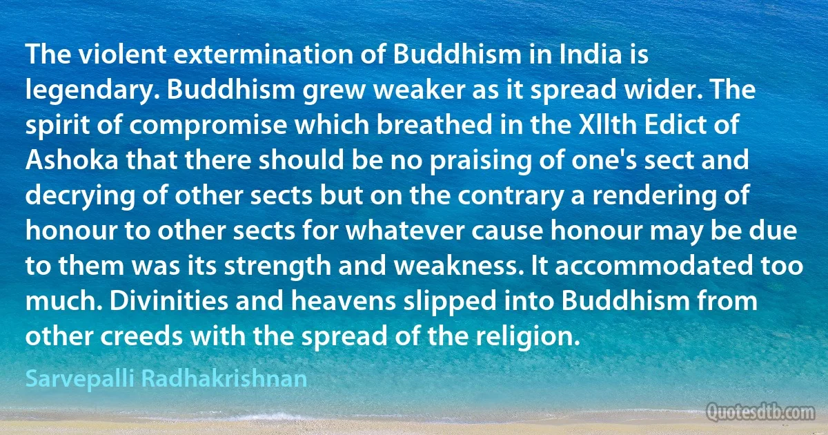 The violent extermination of Buddhism in India is legendary. Buddhism grew weaker as it spread wider. The spirit of compromise which breathed in the Xllth Edict of Ashoka that there should be no praising of one's sect and decrying of other sects but on the contrary a rendering of honour to other sects for whatever cause honour may be due to them was its strength and weakness. It accommodated too much. Divinities and heavens slipped into Buddhism from other creeds with the spread of the religion. (Sarvepalli Radhakrishnan)