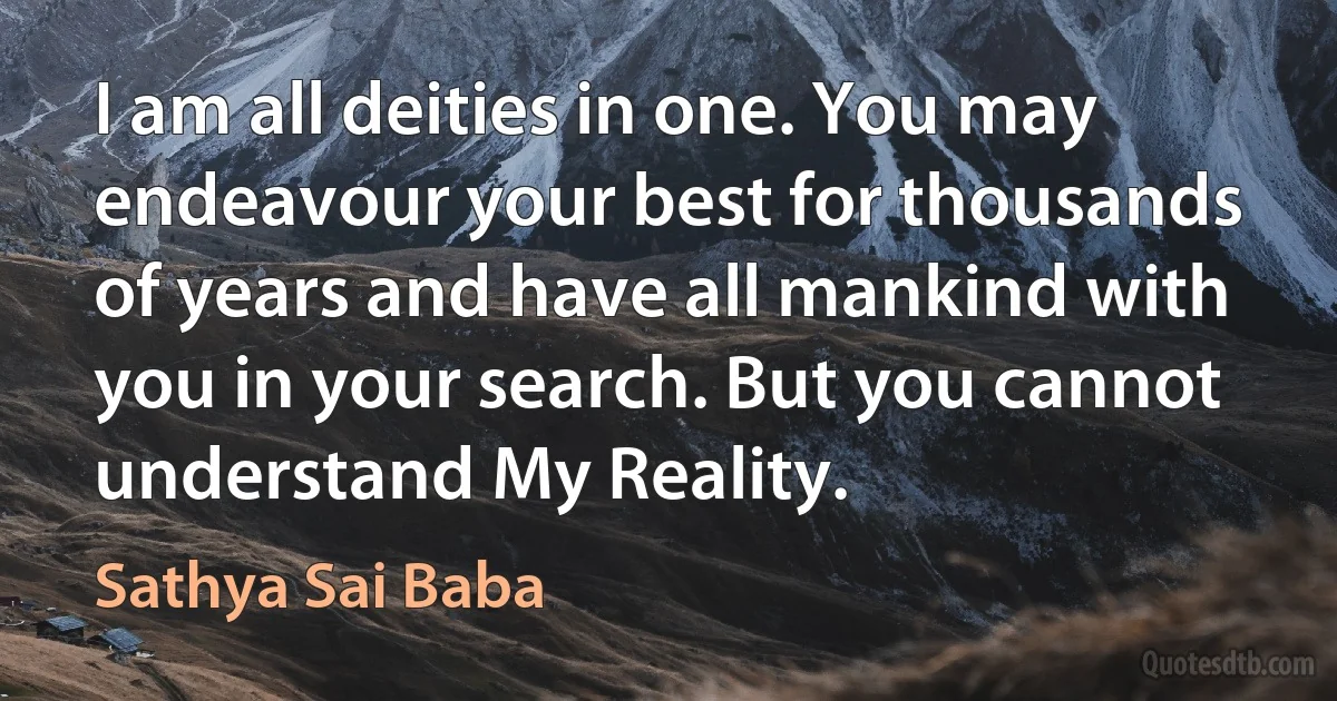 I am all deities in one. You may endeavour your best for thousands of years and have all mankind with you in your search. But you cannot understand My Reality. (Sathya Sai Baba)