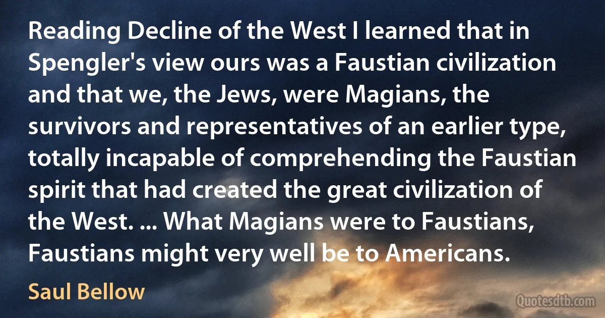 Reading Decline of the West I learned that in Spengler's view ours was a Faustian civilization and that we, the Jews, were Magians, the survivors and representatives of an earlier type, totally incapable of comprehending the Faustian spirit that had created the great civilization of the West. ... What Magians were to Faustians, Faustians might very well be to Americans. (Saul Bellow)