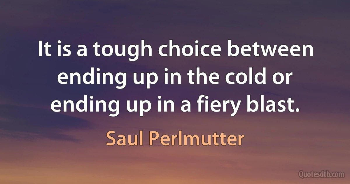 It is a tough choice between ending up in the cold or ending up in a fiery blast. (Saul Perlmutter)