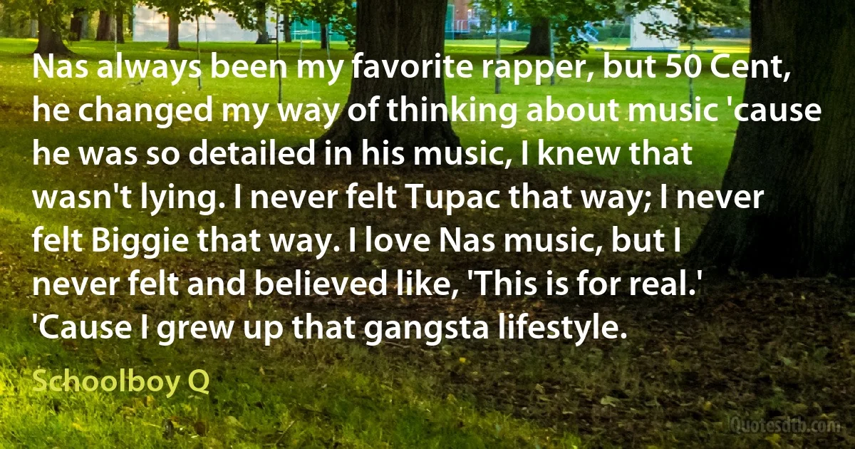 Nas always been my favorite rapper, but 50 Cent, he changed my way of thinking about music 'cause he was so detailed in his music, I knew that wasn't lying. I never felt Tupac that way; I never felt Biggie that way. I love Nas music, but I never felt and believed like, 'This is for real.' 'Cause I grew up that gangsta lifestyle. (Schoolboy Q)