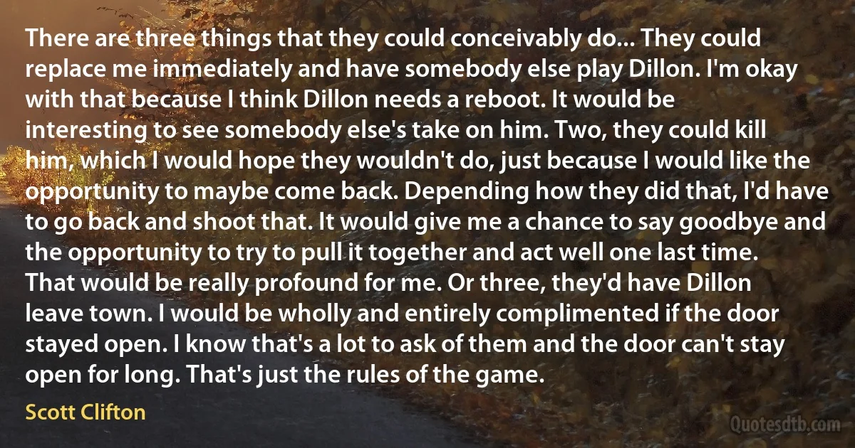 There are three things that they could conceivably do... They could replace me immediately and have somebody else play Dillon. I'm okay with that because I think Dillon needs a reboot. It would be interesting to see somebody else's take on him. Two, they could kill him, which I would hope they wouldn't do, just because I would like the opportunity to maybe come back. Depending how they did that, I'd have to go back and shoot that. It would give me a chance to say goodbye and the opportunity to try to pull it together and act well one last time. That would be really profound for me. Or three, they'd have Dillon leave town. I would be wholly and entirely complimented if the door stayed open. I know that's a lot to ask of them and the door can't stay open for long. That's just the rules of the game. (Scott Clifton)