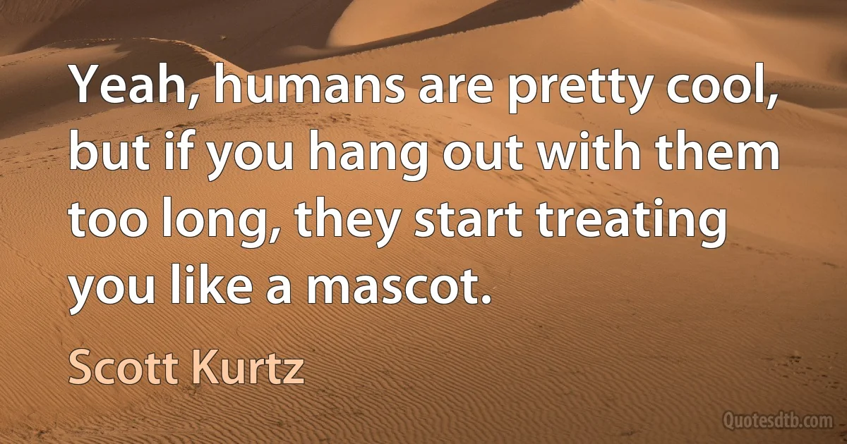 Yeah, humans are pretty cool, but if you hang out with them too long, they start treating you like a mascot. (Scott Kurtz)