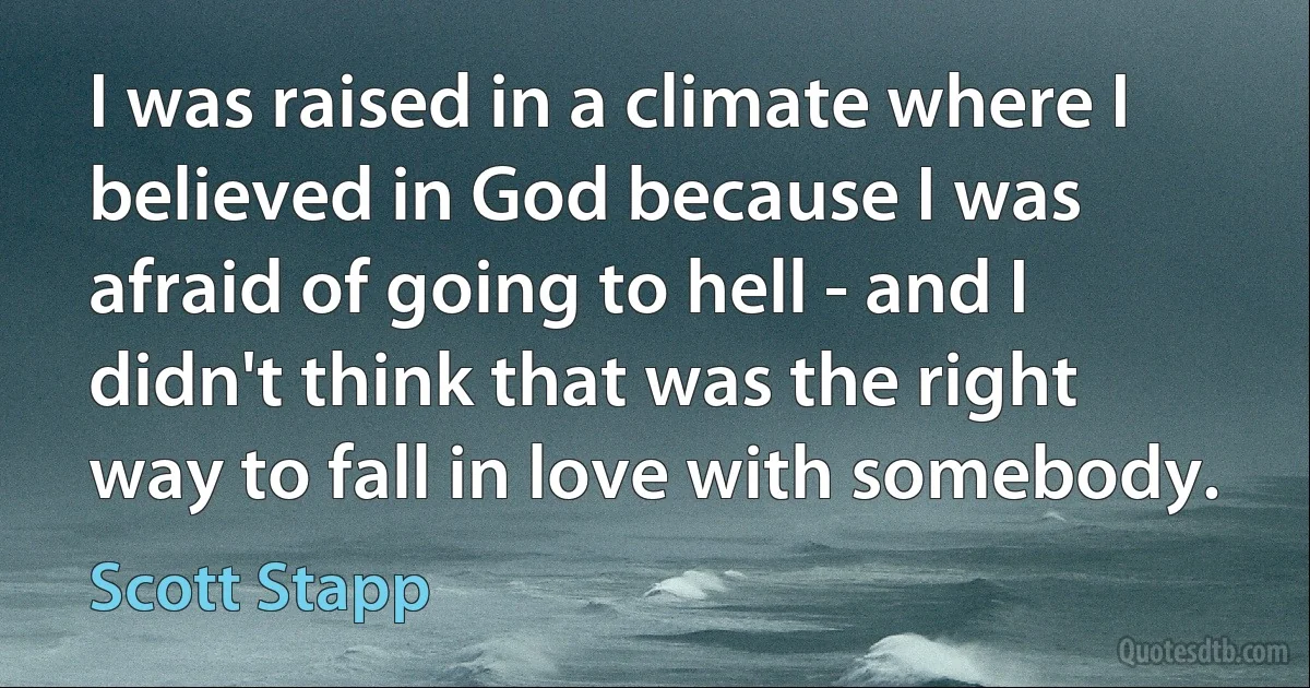 I was raised in a climate where I believed in God because I was afraid of going to hell - and I didn't think that was the right way to fall in love with somebody. (Scott Stapp)