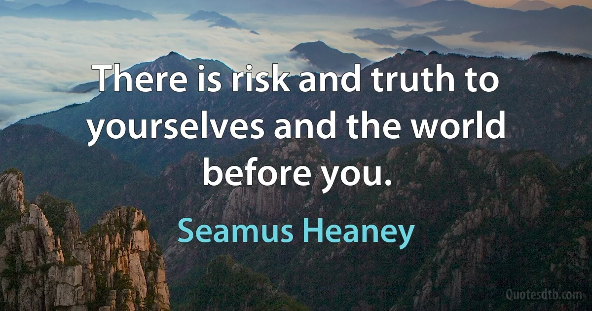 There is risk and truth to yourselves and the world before you. (Seamus Heaney)