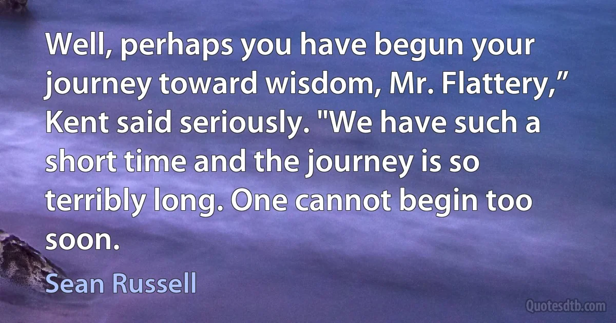 Well, perhaps you have begun your journey toward wisdom, Mr. Flattery,” Kent said seriously. "We have such a short time and the journey is so terribly long. One cannot begin too soon. (Sean Russell)