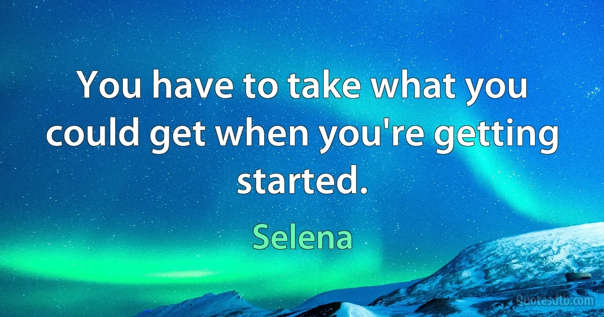 You have to take what you could get when you're getting started. (Selena)