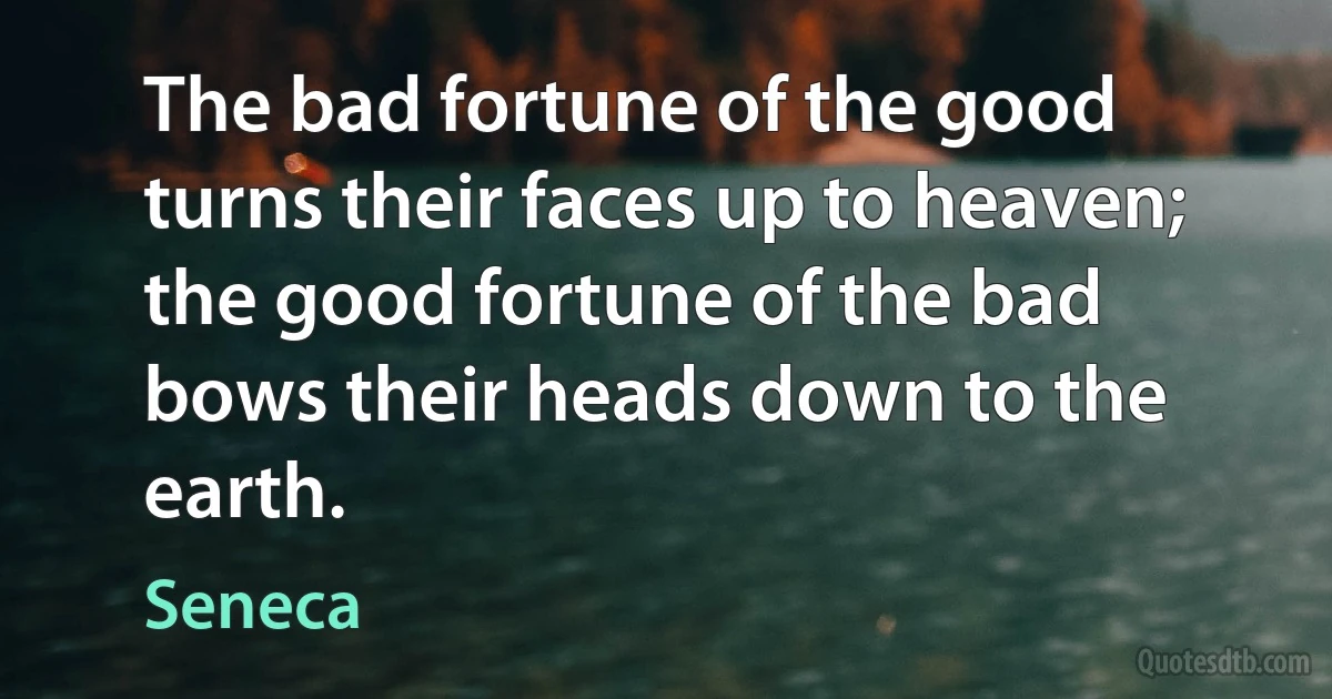 The bad fortune of the good turns their faces up to heaven; the good fortune of the bad bows their heads down to the earth. (Seneca)