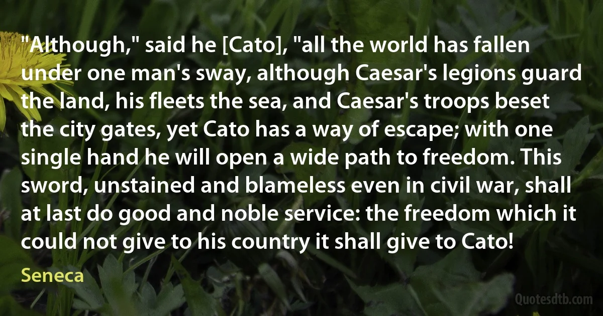 "Although," said he [Cato], "all the world has fallen under one man's sway, although Caesar's legions guard the land, his fleets the sea, and Caesar's troops beset the city gates, yet Cato has a way of escape; with one single hand he will open a wide path to freedom. This sword, unstained and blameless even in civil war, shall at last do good and noble service: the freedom which it could not give to his country it shall give to Cato! (Seneca)