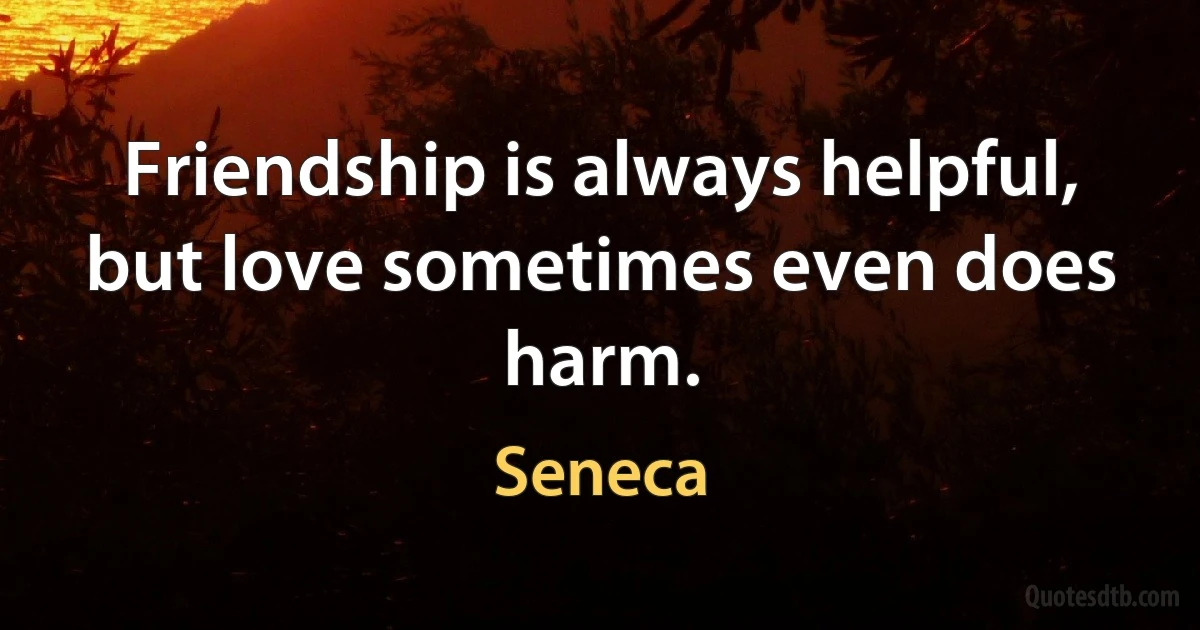 Friendship is always helpful, but love sometimes even does harm. (Seneca)