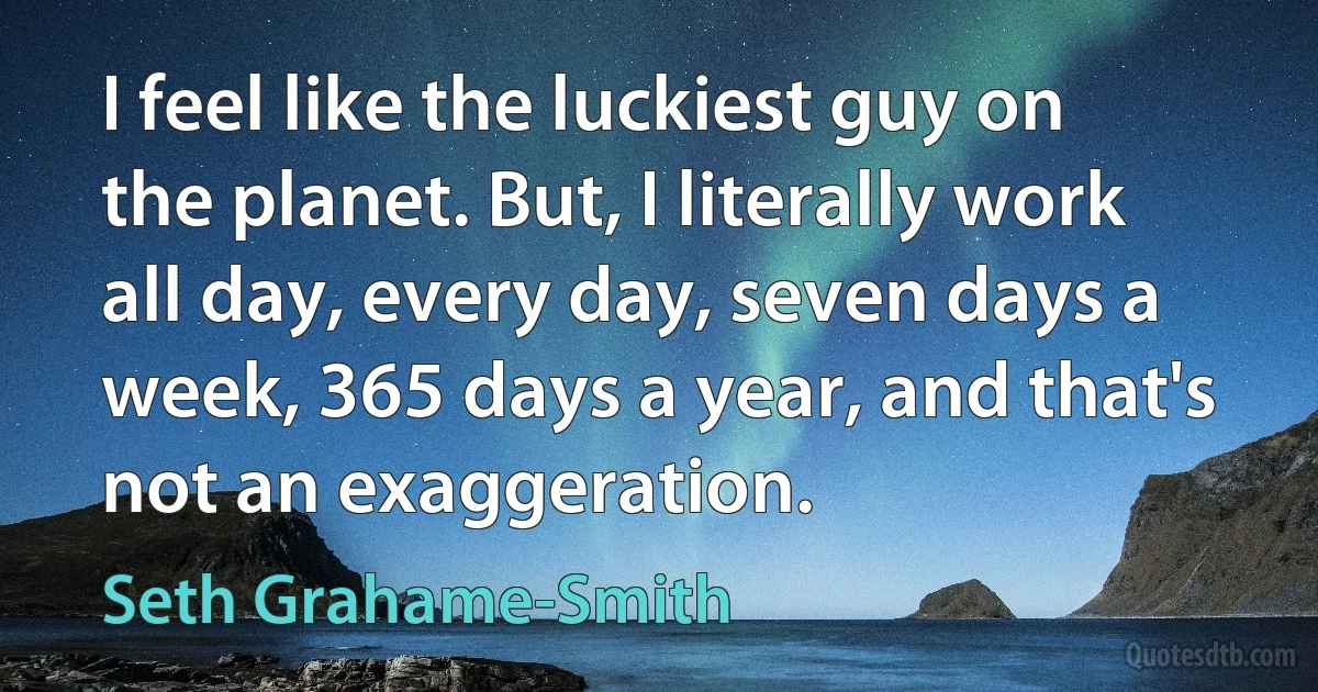 I feel like the luckiest guy on the planet. But, I literally work all day, every day, seven days a week, 365 days a year, and that's not an exaggeration. (Seth Grahame-Smith)