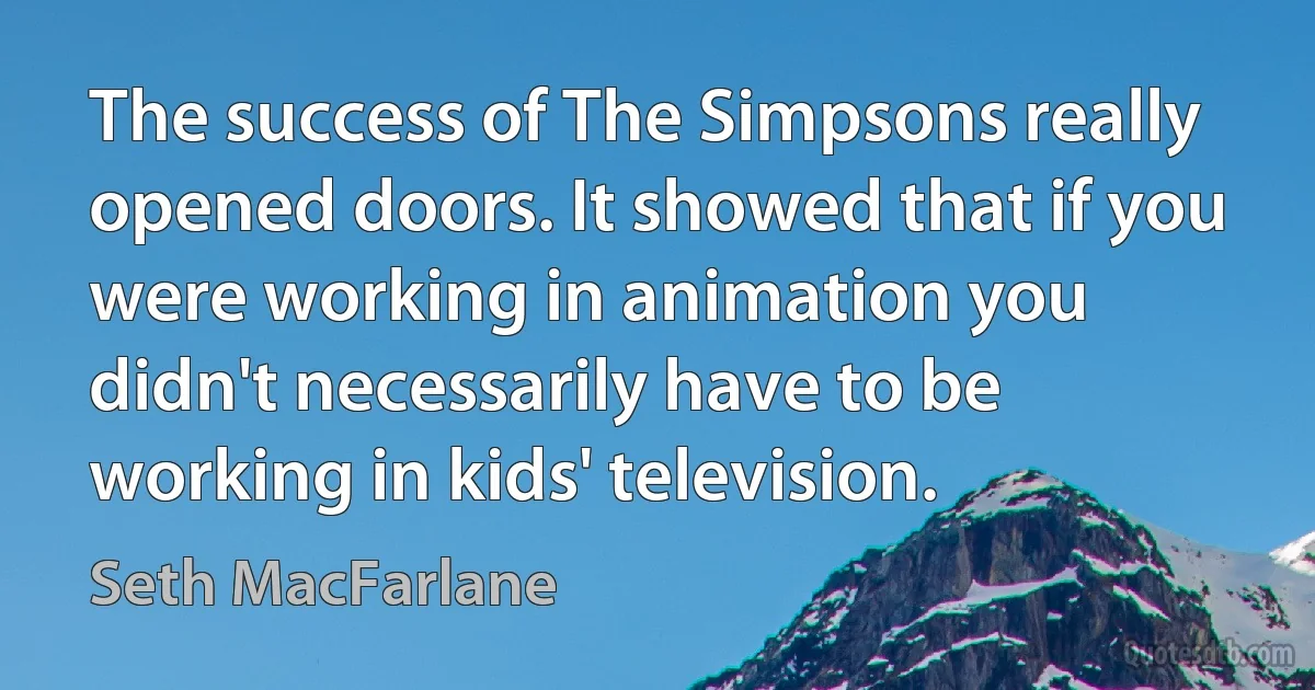 The success of The Simpsons really opened doors. It showed that if you were working in animation you didn't necessarily have to be working in kids' television. (Seth MacFarlane)