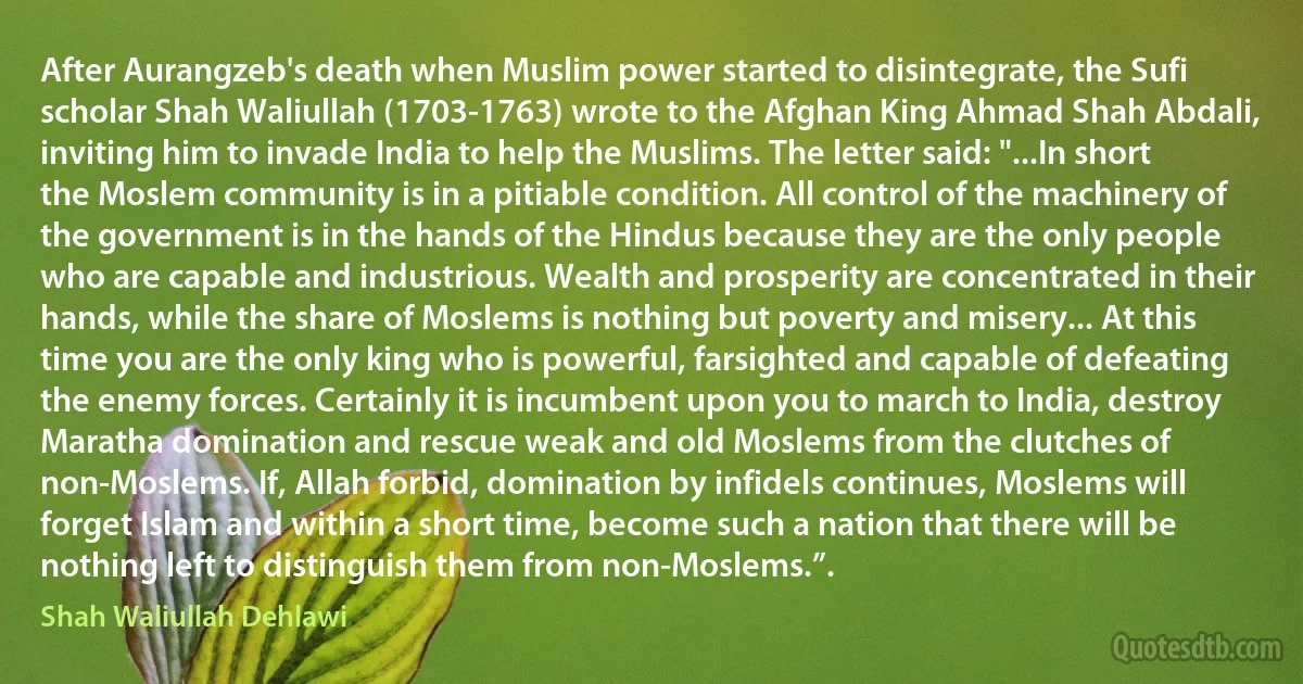 After Aurangzeb's death when Muslim power started to disintegrate, the Sufi scholar Shah Waliullah (1703-1763) wrote to the Afghan King Ahmad Shah Abdali, inviting him to invade India to help the Muslims. The letter said: "...In short the Moslem community is in a pitiable condition. All control of the machinery of the government is in the hands of the Hindus because they are the only people who are capable and industrious. Wealth and prosperity are concentrated in their hands, while the share of Moslems is nothing but poverty and misery... At this time you are the only king who is powerful, farsighted and capable of defeating the enemy forces. Certainly it is incumbent upon you to march to India, destroy Maratha domination and rescue weak and old Moslems from the clutches of non-Moslems. If, Allah forbid, domination by infidels continues, Moslems will forget Islam and within a short time, become such a nation that there will be nothing left to distinguish them from non-Moslems.”. (Shah Waliullah Dehlawi)