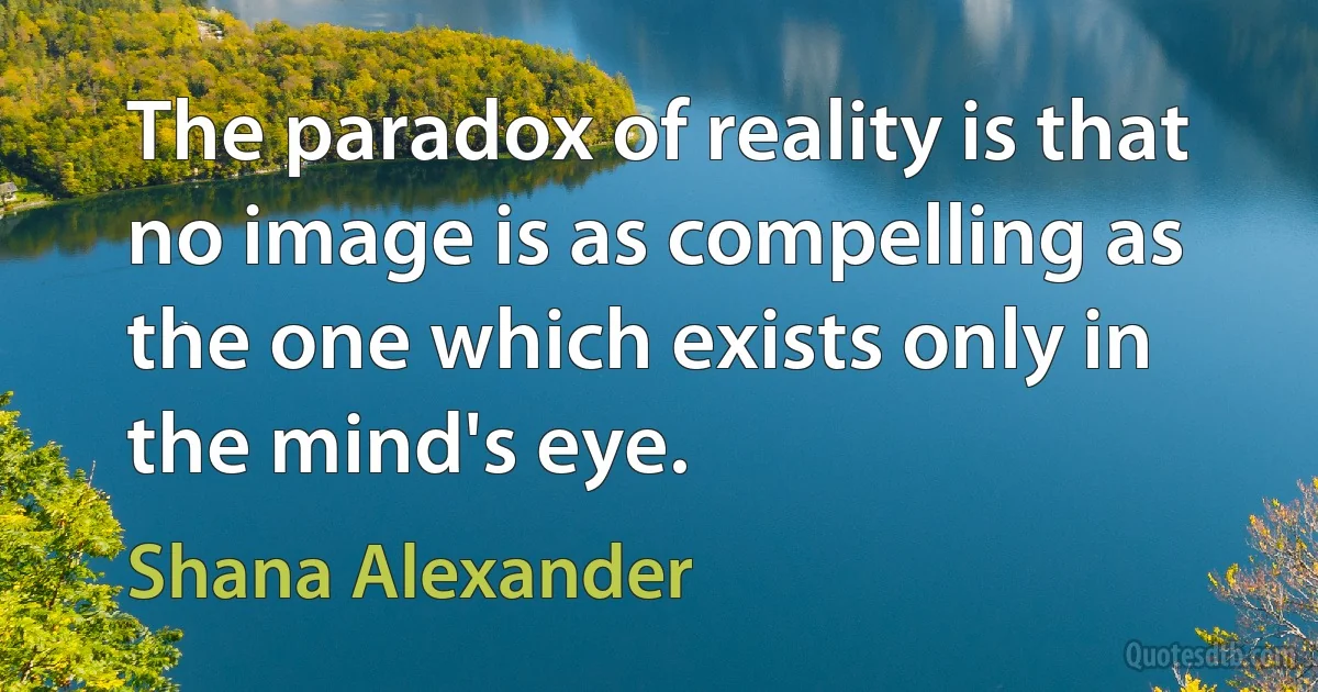 The paradox of reality is that no image is as compelling as the one which exists only in the mind's eye. (Shana Alexander)