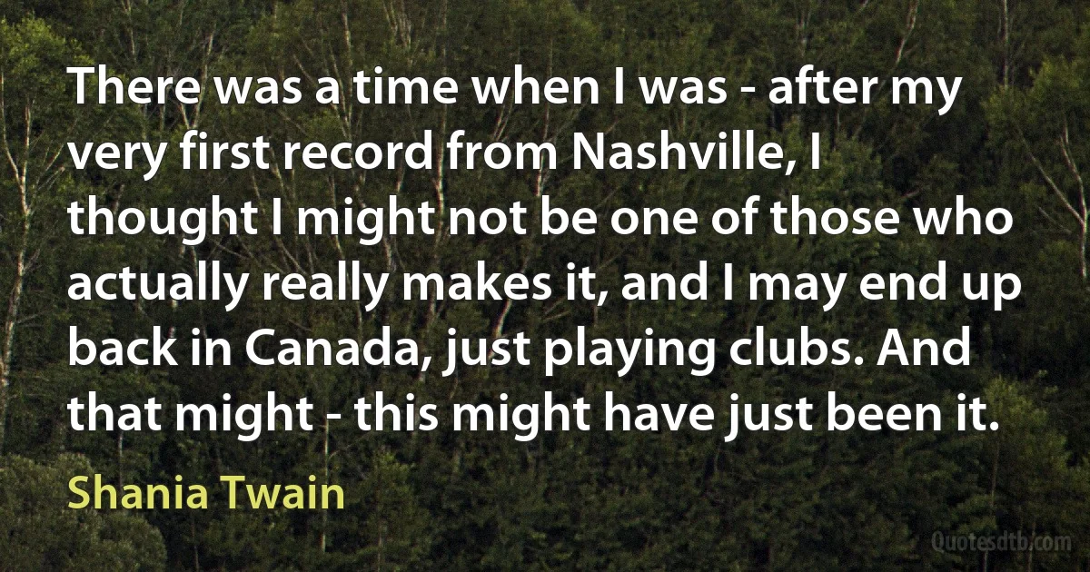 There was a time when I was - after my very first record from Nashville, I thought I might not be one of those who actually really makes it, and I may end up back in Canada, just playing clubs. And that might - this might have just been it. (Shania Twain)