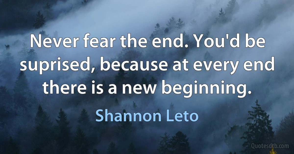 Never fear the end. You'd be suprised, because at every end there is a new beginning. (Shannon Leto)