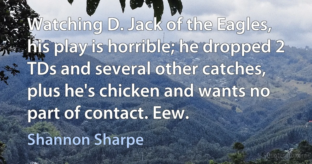 Watching D. Jack of the Eagles, his play is horrible; he dropped 2 TDs and several other catches, plus he's chicken and wants no part of contact. Eew. (Shannon Sharpe)