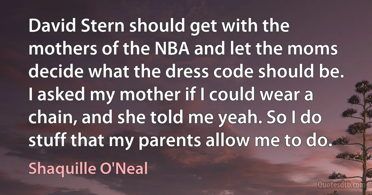 David Stern should get with the mothers of the NBA and let the moms decide what the dress code should be. I asked my mother if I could wear a chain, and she told me yeah. So I do stuff that my parents allow me to do. (Shaquille O'Neal)