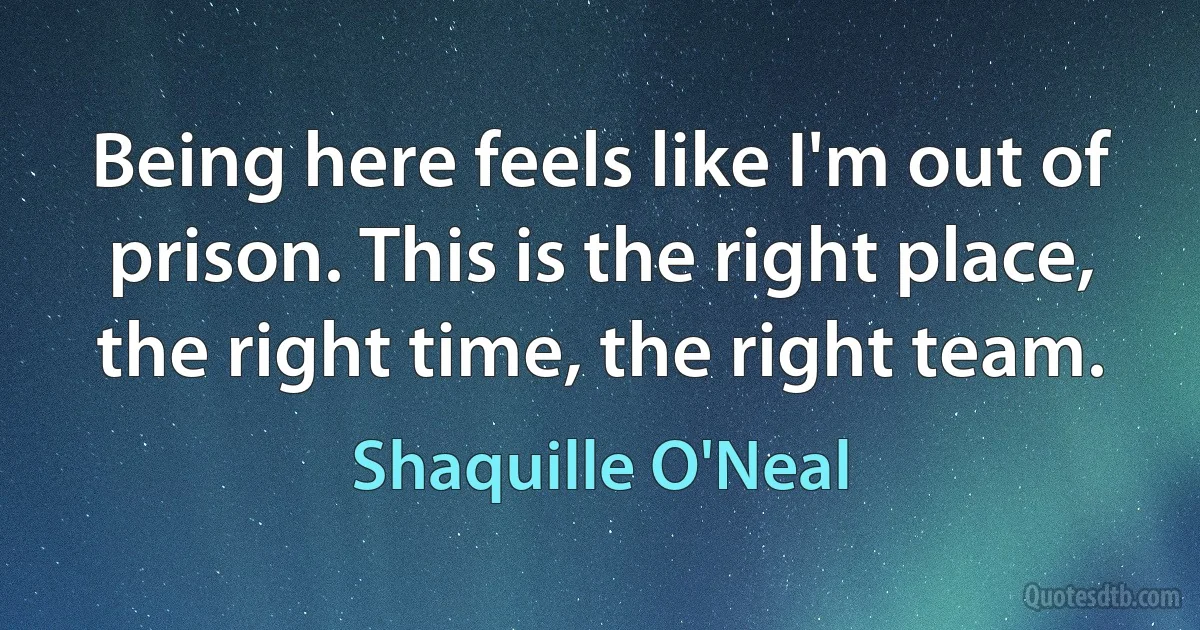 Being here feels like I'm out of prison. This is the right place, the right time, the right team. (Shaquille O'Neal)