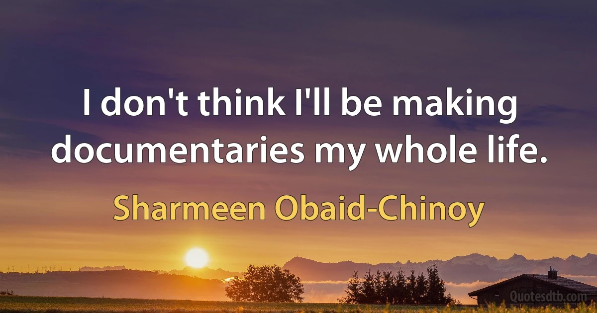 I don't think I'll be making documentaries my whole life. (Sharmeen Obaid-Chinoy)