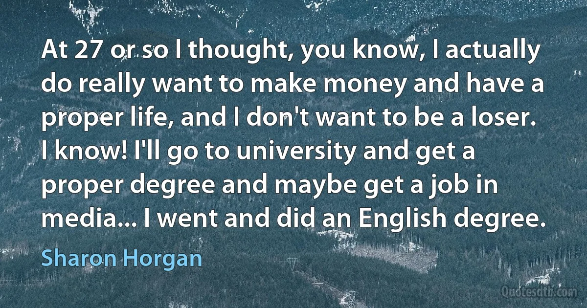 At 27 or so I thought, you know, I actually do really want to make money and have a proper life, and I don't want to be a loser. I know! I'll go to university and get a proper degree and maybe get a job in media... I went and did an English degree. (Sharon Horgan)