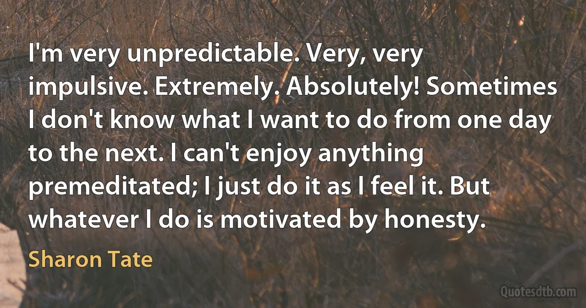 I'm very unpredictable. Very, very impulsive. Extremely. Absolutely! Sometimes I don't know what I want to do from one day to the next. I can't enjoy anything premeditated; I just do it as I feel it. But whatever I do is motivated by honesty. (Sharon Tate)