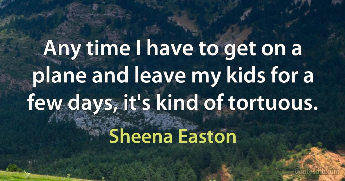 Any time I have to get on a plane and leave my kids for a few days, it's kind of tortuous. (Sheena Easton)