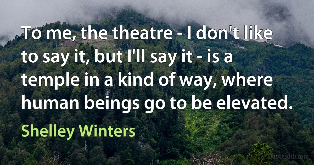 To me, the theatre - I don't like to say it, but I'll say it - is a temple in a kind of way, where human beings go to be elevated. (Shelley Winters)