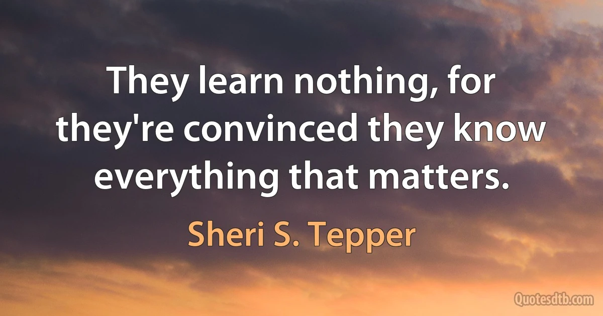 They learn nothing, for they're convinced they know everything that matters. (Sheri S. Tepper)