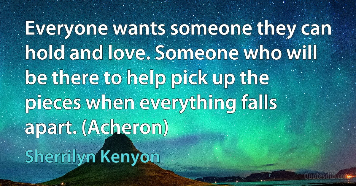 Everyone wants someone they can hold and love. Someone who will be there to help pick up the pieces when everything falls apart. (Acheron) (Sherrilyn Kenyon)