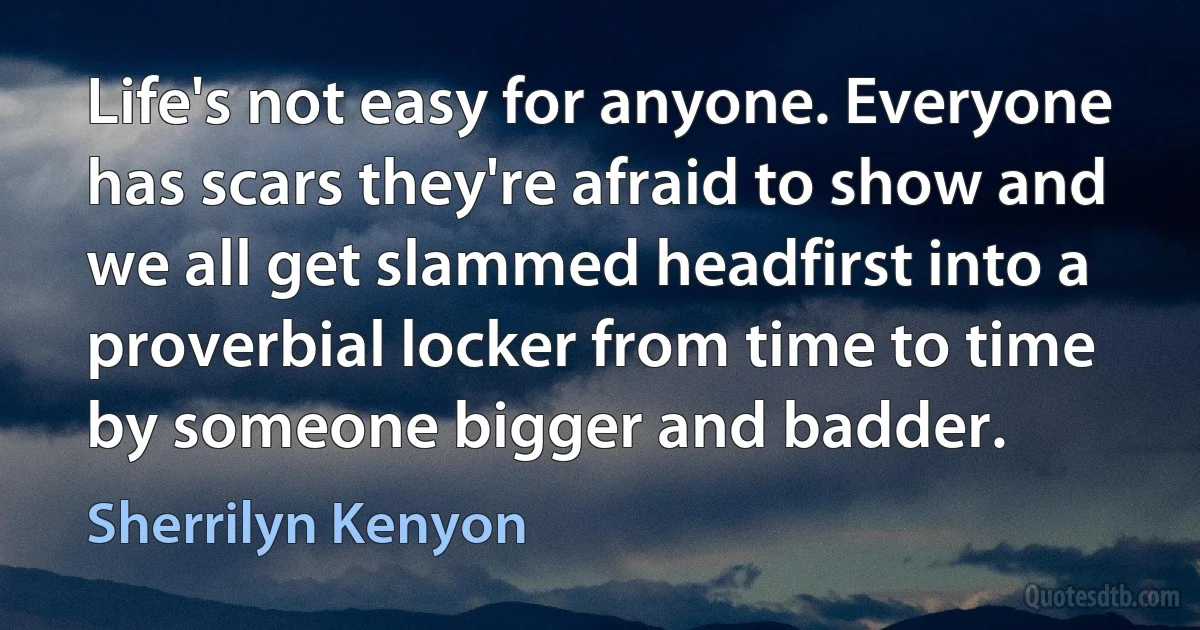 Life's not easy for anyone. Everyone has scars they're afraid to show and we all get slammed headfirst into a proverbial locker from time to time by someone bigger and badder. (Sherrilyn Kenyon)