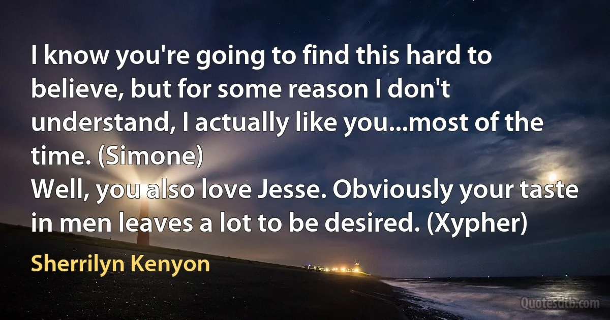 I know you're going to find this hard to believe, but for some reason I don't understand, I actually like you...most of the time. (Simone)
Well, you also love Jesse. Obviously your taste in men leaves a lot to be desired. (Xypher) (Sherrilyn Kenyon)