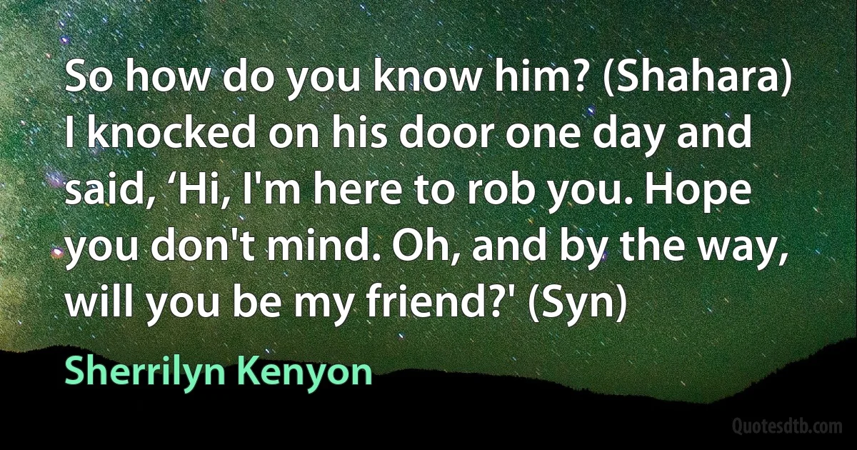 So how do you know him? (Shahara)
I knocked on his door one day and said, ‘Hi, I'm here to rob you. Hope you don't mind. Oh, and by the way, will you be my friend?' (Syn) (Sherrilyn Kenyon)