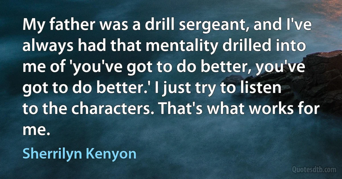 My father was a drill sergeant, and I've always had that mentality drilled into me of 'you've got to do better, you've got to do better.' I just try to listen to the characters. That's what works for me. (Sherrilyn Kenyon)