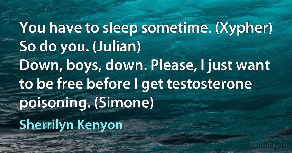 You have to sleep sometime. (Xypher)
So do you. (Julian)
Down, boys, down. Please, I just want to be free before I get testosterone poisoning. (Simone) (Sherrilyn Kenyon)